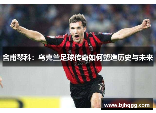 舍甫琴科：乌克兰足球传奇如何塑造历史与未来