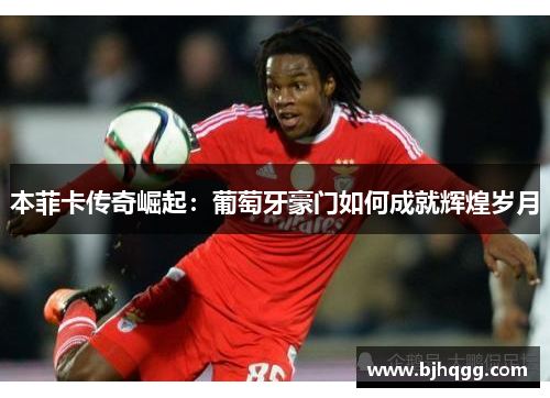 本菲卡传奇崛起：葡萄牙豪门如何成就辉煌岁月