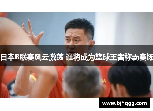 日本B联赛风云激荡 谁将成为篮球王者称霸赛场